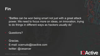 IOActive, Inc. Copyright ©2014. All Rights Reserved.
Fin
• “Battles  can  be  won  being  smart  not  just  with  a  great  attack  
power. We need to focus more on ideas, on innovation, trying
to  do  things  in  different  ways  as  hackers  usually  do”
• Questions?
• Gracias.
• E-mail: ccerrudo@ioactive.com
• twitter: @cesarcer
 