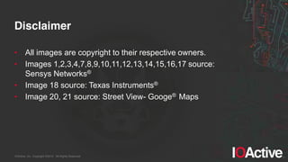 IOActive, Inc. Copyright ©2014. All Rights Reserved.
Disclaimer
• All images are copyright to their respective owners.
• Images 1,2,3,4,7,8,9,10,11,12,13,14,15,16,17 source:
Sensys Networks®
• Image 18 source: Texas Instruments®
• Image 20, 21 source: Street View- Googe® Maps
 