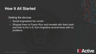 IOActive, Inc. Copyright ©2014. All Rights Reserved.
How It All Started
• Getting the devices
– Social engineered the vendor
– Shipped them to Puerto Rico and traveled with them back
and forth to the U.S. from Argentina several times with no
problems
 