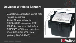 IOActive, Inc. Copyright ©2014. All Rights Reserved.
Devices: Wireless Sensors
• Magnetometer, installs in a small hole
• Rugged mechanical
design, 10 year battery life
• TI CC2430 RF transceiver IEEE
802.15.4 system-on-chip 2.4-GHz
• TI MSP430 MCU (microcontroller)
16-bit RISC CPU , i386 Linux
(probably TinyOS RTOS)
 