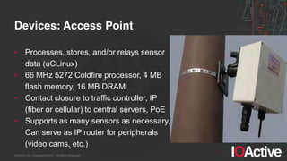 IOActive, Inc. Copyright ©2014. All Rights Reserved.
Devices: Access Point
• Processes, stores, and/or relays sensor
data (uCLinux)
• 66 MHz 5272 Coldfire processor, 4 MB
flash memory, 16 MB DRAM
• Contact closure to traffic controller, IP
(fiber or cellular) to central servers, PoE
• Supports as many sensors as necessary,
Can serve as IP router for peripherals
(video cams, etc.)
 
