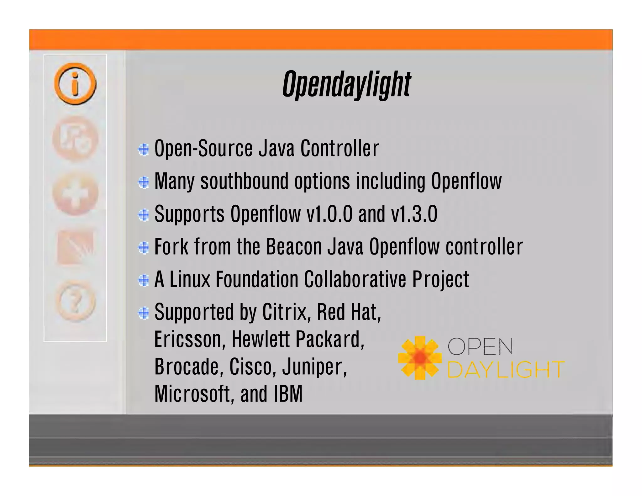 Opendaylight
Open-Source Java Controller
Many southbound options including Openflow
Supports Openflow v1.0.0 and v1.3.0
Fork from the Beacon Java Openflow controller
A Linux Foundation Collaborative Project
Supported by Citrix, Red Hat,
Ericsson, Hewlett Packard,
Brocade, Cisco, Juniper,
Microsoft, and IBM
 