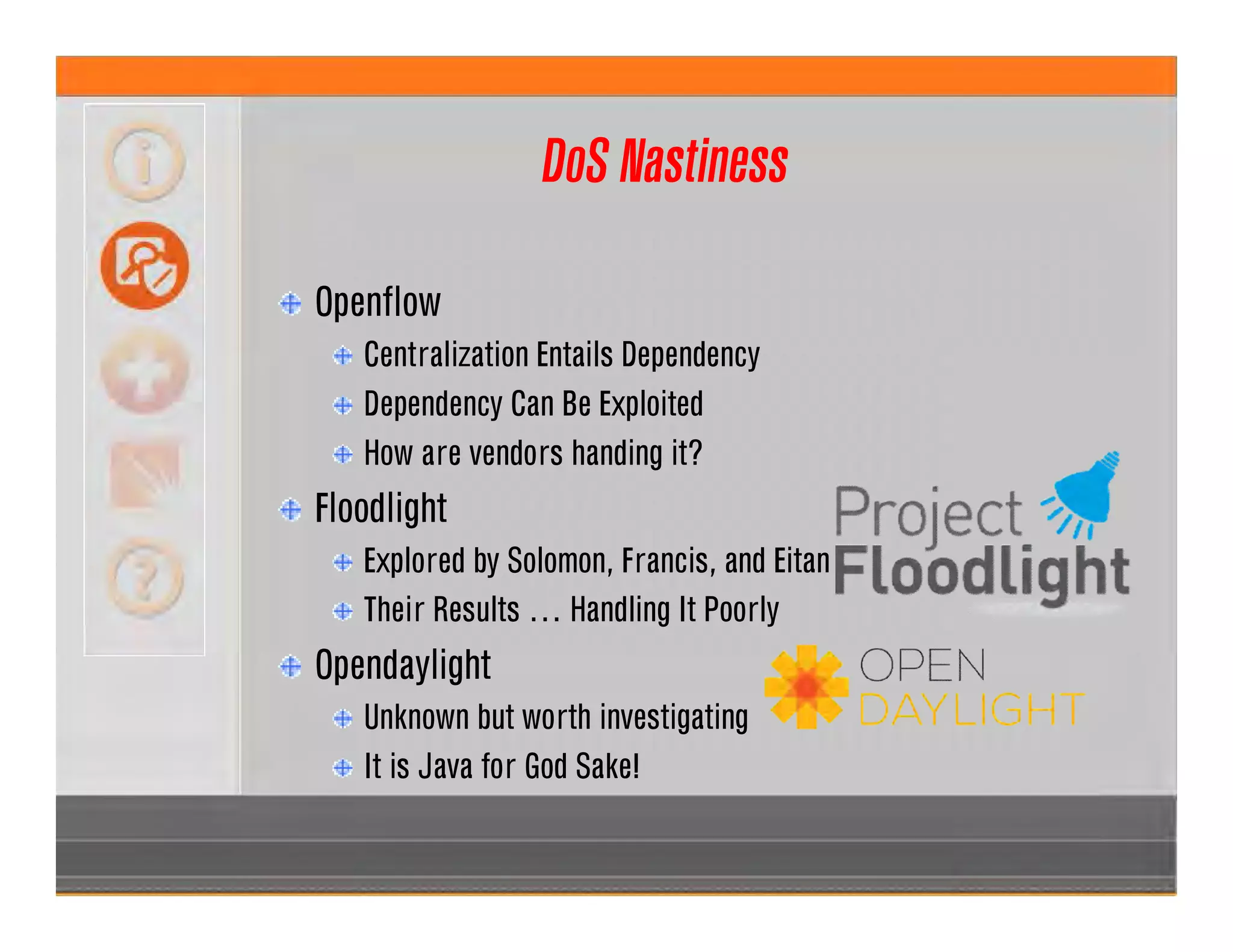 DoS Nastiness
Openflow
Centralization Entails Dependency
Dependency Can Be Exploited
How are vendors handing it?
Floodlight
Explored by Solomon, Francis, and Eitan
Their Results … Handling It Poorly
Opendaylight
Unknown but worth investigating
It is Java for God Sake!
 