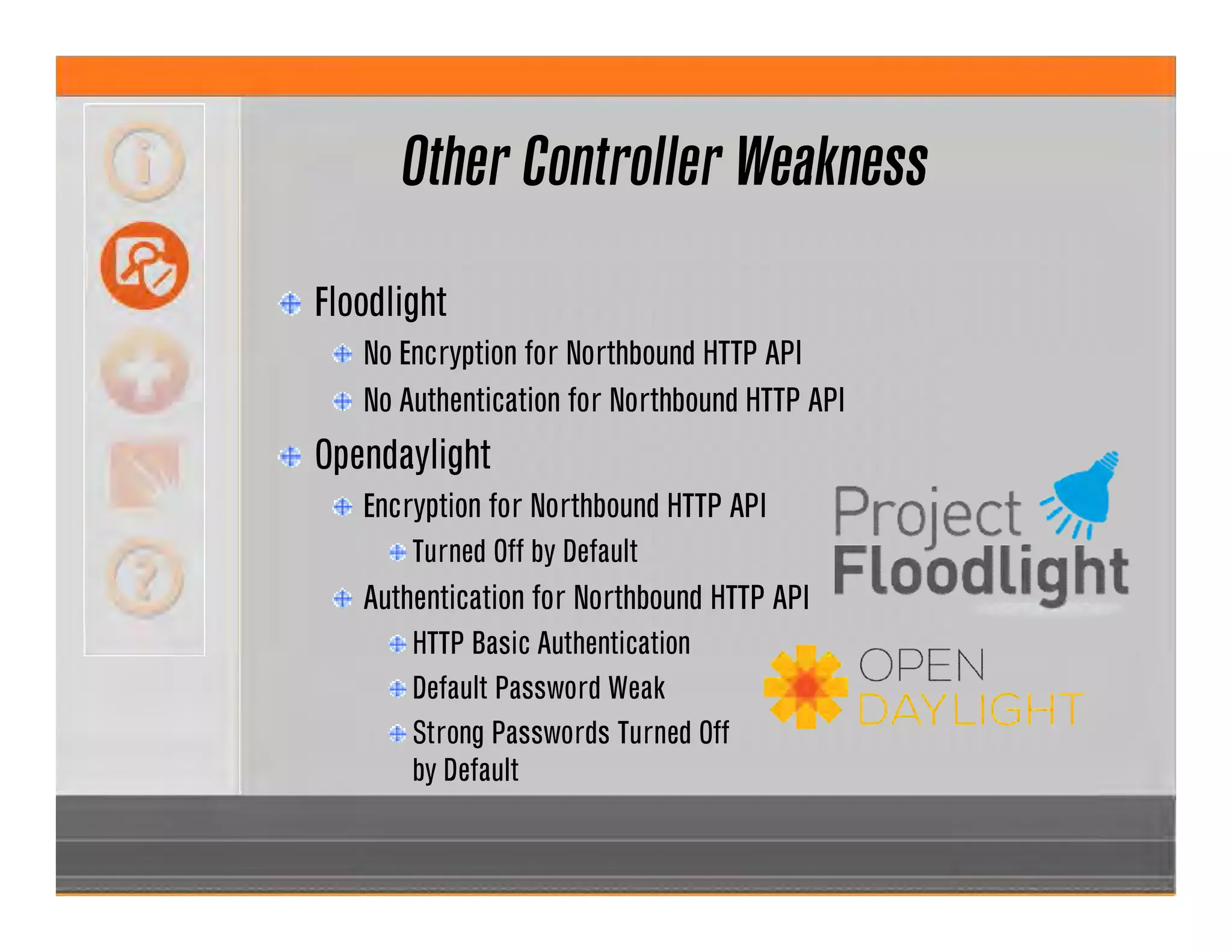 Other Controller Weakness
Floodlight
No Encryption for Northbound HTTP API
No Authentication for Northbound HTTP API
Opendaylight
Encryption for Northbound HTTP API
Turned Off by Default
Authentication for Northbound HTTP API
HTTP Basic Authentication
Default Password Weak
Strong Passwords Turned Off
by Default
 
