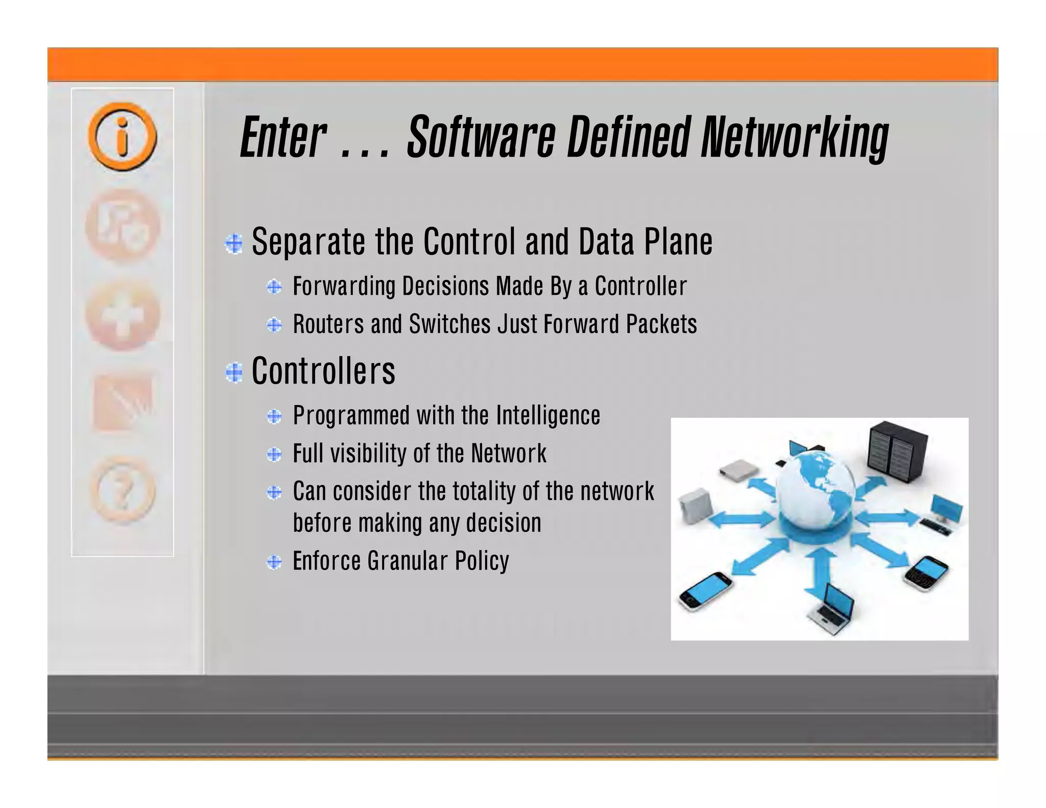 Enter … Software Defined Networking
Separate the Control and Data Plane
Forwarding Decisions Made By a Controller
Routers and Switches Just Forward Packets
Controllers
Programmed with the Intelligence
Full visibility of the Network
Can consider the totality of the network
before making any decision
Enforce Granular Policy
 
