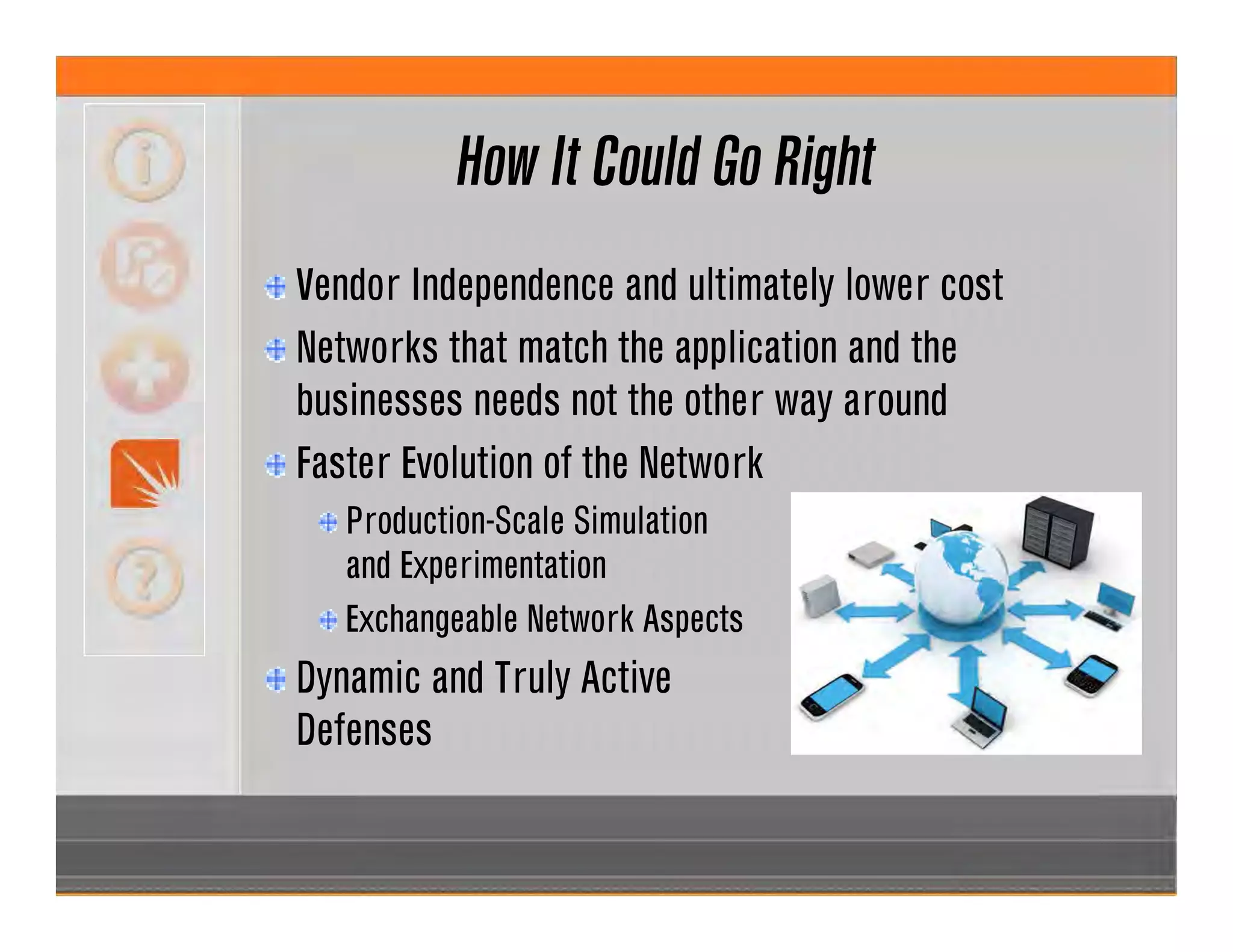 How It Could Go Right
Vendor Independence and ultimately lower cost
Networks that match the application and the
businesses needs not the other way around
Faster Evolution of the Network
Production-Scale Simulation
and Experimentation
Exchangeable Network Aspects
Dynamic and Truly Active
Defenses
 