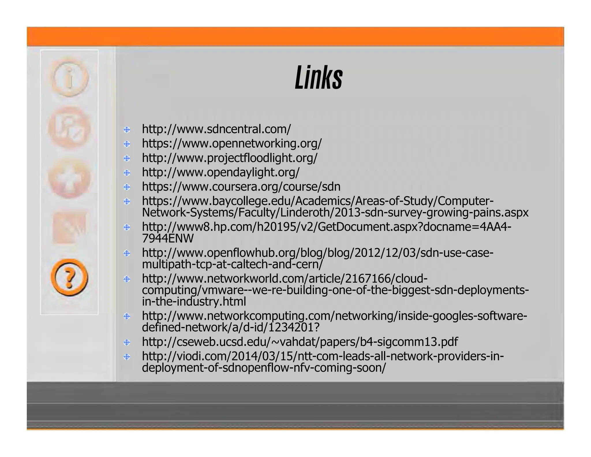 Links
http://www.sdncentral.com/
https://www.opennetworking.org/
http://www.projectfloodlight.org/
http://www.opendaylight.org/
https://www.coursera.org/course/sdn
https://www.baycollege.edu/Academics/Areas-of-Study/Computer-
Network-Systems/Faculty/Linderoth/2013-sdn-survey-growing-pains.aspx
http://www8.hp.com/h20195/v2/GetDocument.aspx?docname=4AA4-
7944ENW
http://www.openflowhub.org/blog/blog/2012/12/03/sdn-use-case-
multipath-tcp-at-caltech-and-cern/
http://www.networkworld.com/article/2167166/cloud-
computing/vmware--we-re-building-one-of-the-biggest-sdn-deployments-
in-the-industry.html
http://www.networkcomputing.com/networking/inside-googles-software-
defined-network/a/d-id/1234201?
http://cseweb.ucsd.edu/~vahdat/papers/b4-sigcomm13.pdf
http://viodi.com/2014/03/15/ntt-com-leads-all-network-providers-in-
deployment-of-sdnopenflow-nfv-coming-soon/
 