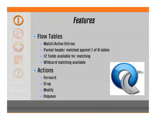 Features
Flow Tables
Match/Action Entries
Packet header matched against 1 of N tables
12 fields available for matching
Wildcard matching available
Actions
Forward
Drop
Modify
Enqueue
 