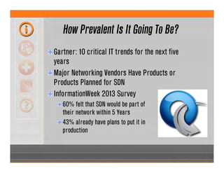 How Prevalent Is It Going To Be?
Gartner: 10 critical IT trends for the next five
years
Major Networking Vendors Have Products or
Products Planned for SDN
InformationWeek 2013 Survey
60% felt that SDN would be part of
their network within 5 Years
43% already have plans to put it in
production
 