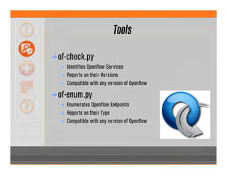 Tools
of-check.py
Identifies Openflow Services
Reports on their Versions
Compatible with any version of Openflow
of-enum.py
Enumerates Openflow Endpoints
Reports on their Type
Compatible with any version of Openflow
 