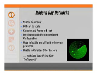 Modern Day Networks
Vendor Dependent
Difficult to scale
Complex and Prone to Break
Distributed and Often Inconsistent
Configuration
Uses inflexible and difficult to innovate
protocols
Unable to Consider Other Factors
… And Good Luck If You Want
To Change It!
 