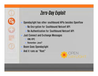 Zero-Day Exploit
Opendaylight has other southbound APIs besides Openflow
No Encryption for Southbound Netconf API
No Authentication for Southbound Netconf API
Just Connect and Exchange Messages
XML-RPC
Remember Java?
Boom Goes Opendaylight
And it runs as “Root”
 
