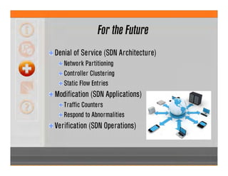 For the Future
Denial of Service (SDN Architecture)
Network Partitioning
Controller Clustering
Static Flow Entries
Modification (SDN Applications)
Traffic Counters
Respond to Abnormalities
Verification (SDN Operations)
 