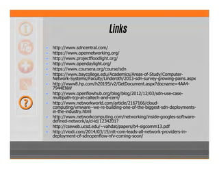 Links
http://www.sdncentral.com/
https://www.opennetworking.org/
http://www.projectfloodlight.org/
http://www.opendaylight.org/
https://www.coursera.org/course/sdn
https://www.baycollege.edu/Academics/Areas-of-Study/Computer-
Network-Systems/Faculty/Linderoth/2013-sdn-survey-growing-pains.aspx
http://www8.hp.com/h20195/v2/GetDocument.aspx?docname=4AA4-
7944ENW
http://www.openflowhub.org/blog/blog/2012/12/03/sdn-use-case-
multipath-tcp-at-caltech-and-cern/
http://www.networkworld.com/article/2167166/cloud-
computing/vmware--we-re-building-one-of-the-biggest-sdn-deployments-
in-the-industry.html
http://www.networkcomputing.com/networking/inside-googles-software-
defined-network/a/d-id/1234201?
http://cseweb.ucsd.edu/~vahdat/papers/b4-sigcomm13.pdf
http://viodi.com/2014/03/15/ntt-com-leads-all-network-providers-in-
deployment-of-sdnopenflow-nfv-coming-soon/
 
