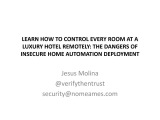 LEARN HOW TO CONTROL EVERY ROOM AT A
LUXURY HOTEL REMOTELY: THE DANGERS OF
INSECURE HOME AUTOMATION DEPLOYMENT
Jesus Molina
@verifythentrust
security@nomeames.com
 