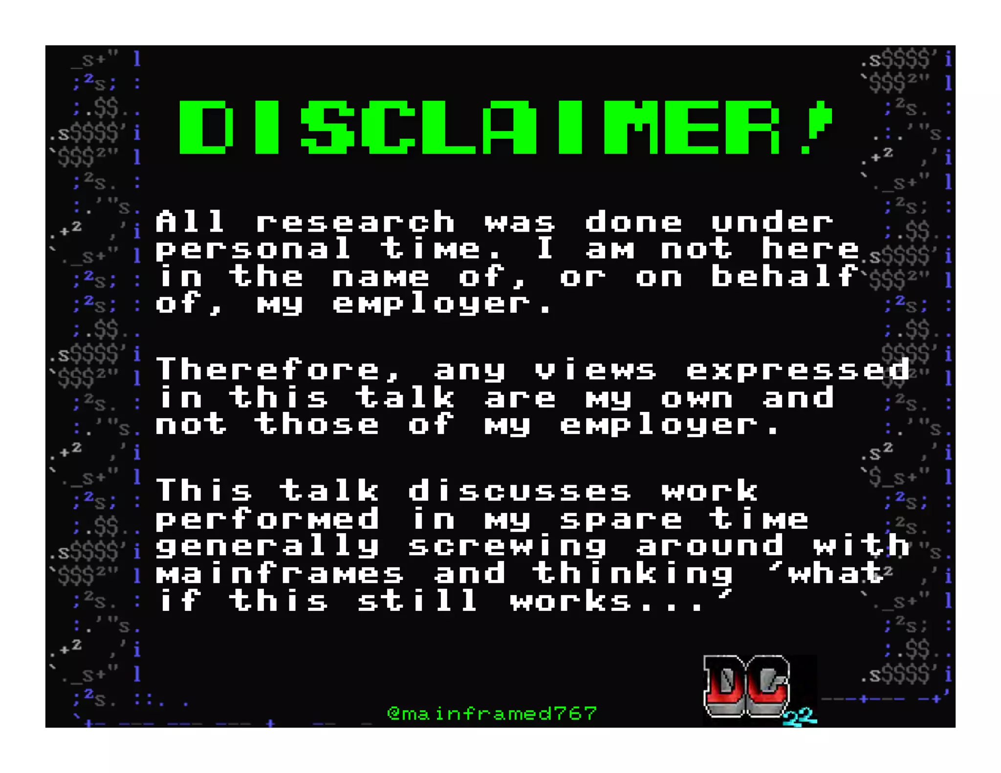 DISCLAIMER!
All research was done under
personal time. I am not here
in the name of, or on behalf
of, my employer.
Therefore, any views expressed
in this talk are my own and
not those of my employer.
This talk discusses work
performed in my spare time
generally screwing around with
mainframes and thinking 'what
if this still works...'
@mainframed767
 