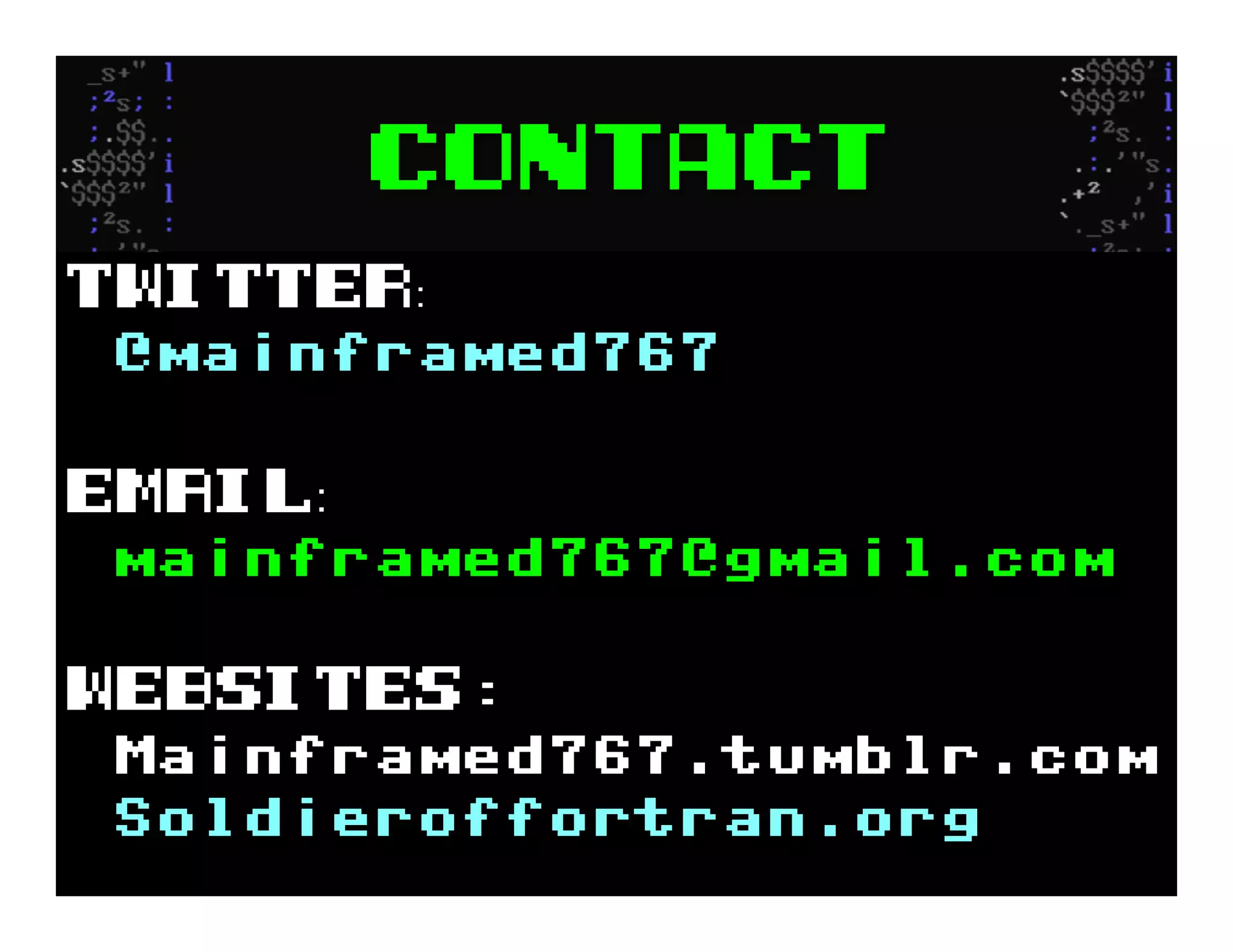 Contact
Twitter
@mainframed767
Email
mainframed767@gmail.com
Websites:
Mainframed767.tumblr.com
Soldieroffortran.org
 