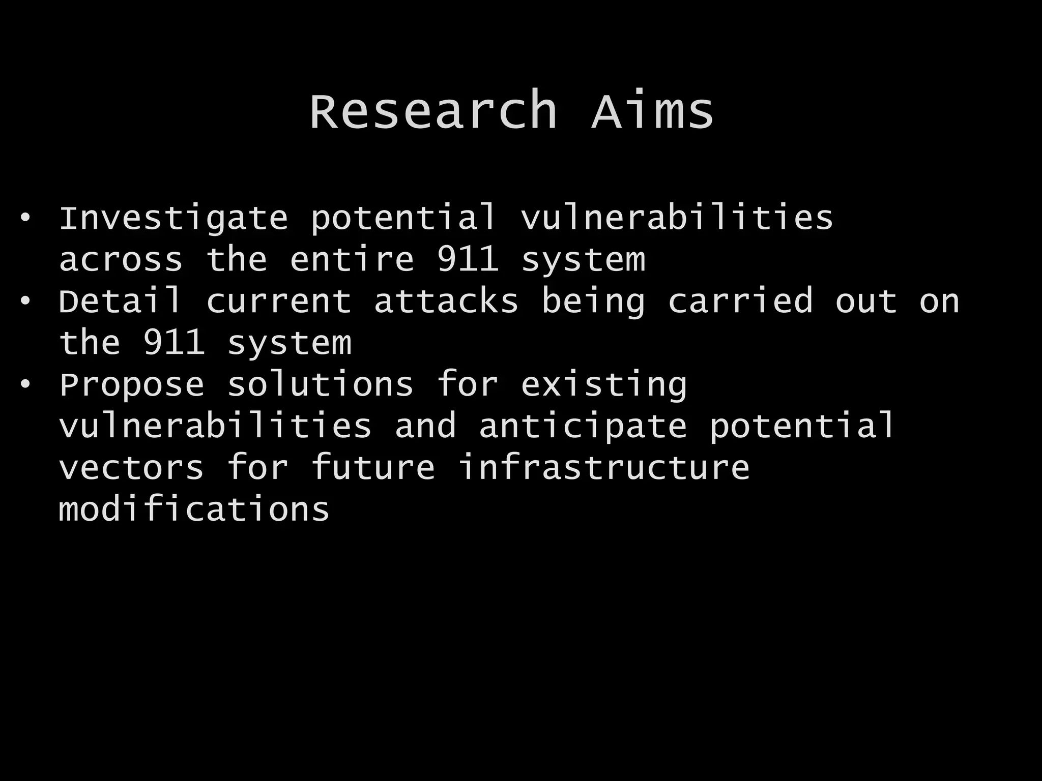 Research Aims
• Investigate potential vulnerabilities
across the entire 911 system
• Detail current attacks being carried out on
the 911 system
• Propose solutions for existing
vulnerabilities and anticipate potential
vectors for future infrastructure
modifications
 