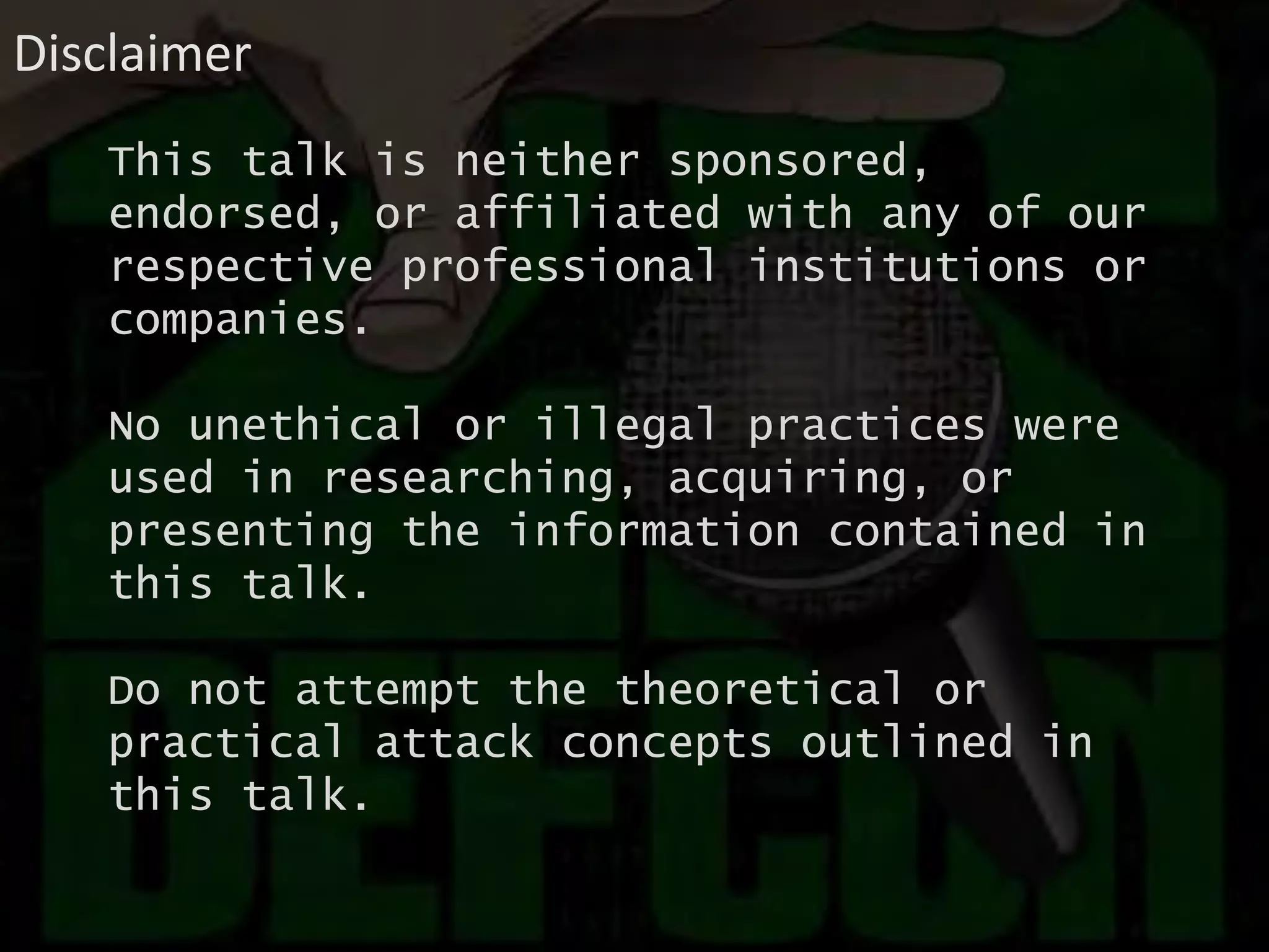 This talk is neither sponsored,
endorsed, or affiliated with any of our
respective professional institutions or
companies.
No unethical or illegal practices were
used in researching, acquiring, or
presenting the information contained in
this talk.
Do not attempt the theoretical or
practical attack concepts outlined in
this talk.
Disclaimer
 