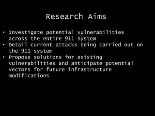 Research Aims
• Investigate potential vulnerabilities
across the entire 911 system
• Detail current attacks being carried out on
the 911 system
• Propose solutions for existing
vulnerabilities and anticipate potential
vectors for future infrastructure
modifications
 