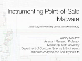 Instrumenting Point-of-Sale 
Malware 
A Case Study in Communicating Malware Analysis More Effectively 
Wesley McGrew 
Assistant Research Professor 
Mississippi State University 
Department of Computer Science & Engineering 
Distributed Analytics and Security Institute 
 