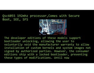 The developer editions of these models support
bootloader unlocking, allowing the user to
voluntarily void the manufacturer warranty to allow
installation of custom kernels and system images not
signed by authorized parties. However, the consumer
editions ship with a locked bootloader, preventing
these types of modifications. Until now
Qsc6055 192mhz processor,Comes with Secure
Boot, SEE, SFS
 