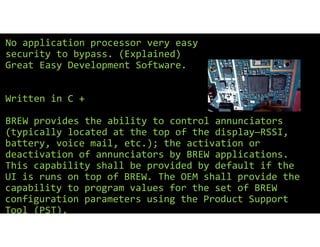 No application processor very easy
security to bypass. (Explained)
Great Easy Development Software.
Written in C +
BREW provides the ability to control annunciators
(typically located at the top of the display—RSSI,
battery, voice mail, etc.); the activation or
deactivation of annunciators by BREW applications.
This capability shall be provided by default if the
UI is runs on top of BREW. The OEM shall provide the
capability to program values for the set of BREW
configuration parameters using the Product Support
Tool (PST).
 