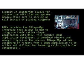 Exploit In IRingerMgr allows for
interaction with clam and speaker
manipulation such as picking up
Call instead of playing ringtone
BREW provides the IRingerMgr
interface that allows an OEM to
integrate their native ringer
application with BREW. This enables BREW
application developers to download ringers and
manage ringers on the device. IRingerMgr allows
assigning of ringers from a BREW application to be
active and utilized for incoming calls (particular
categories).
 