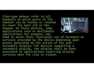 Clam type phones refer to all
handsets on which parts of the
handset can be folded or rotated
to cover the main LCD or the
keypad. On these devices, some
applications such as multimedia
applications for example, may
need to alter their functional use of hardware or
services provided by the device depending upon
events generated by the action of the user.
Secondary display: For devices supporting a
secondary display, the display shall be made
available to applications requiring display
services when the clam is closed.
 