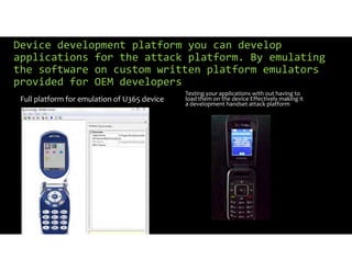 Device development platform you can develop
applications for the attack platform. By emulating
the software on custom written platform emulators
provided for OEM developers
Full platform for emulation of U365 device
Testing your applications with out having to
load them on the device Effectively making it
a development handset attack platform
 
