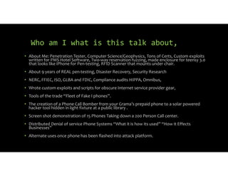 Who am I what is this talk about,
• About Me: Penetration Tester, Computer Science/Geophysics, Tons of Certs, Custom exploits
written for PMS Hotel Software, Two way reservation fuzzing, made enclosure for teensy 3.0
that looks like iPhone for Pen testing, RFID Scanner that mounts under chair.
• About 9 years of REAL pen testing, Disaster Recovery, Security Research
• NERC, FFIEC, ISO, GLBA and FDIC, Compliance audits HIPPA, Omnibus,
• Wrote custom exploits and scripts for obscure Internet service provider gear,
• Tools of the trade “Fleet of Fake I phones”.
• The creation of a Phone Call Bomber from your Grama’s prepaid phone to a solar powered
hacker tool hidden in light fixture at a public library .
• Screen shot demonstration of 15 Phones Taking down a 200 Person Call center.
• Distributed Denial of service Phone Systems “What it is how its used” “How it Effects
Businesses”
• Alternate uses once phone has been flashed into attack platform.
 