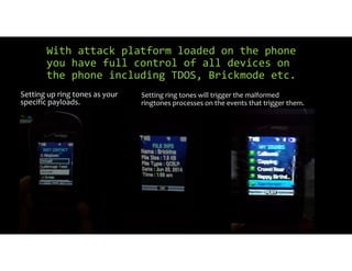 With attack platform loaded on the phone
you have full control of all devices on
the phone including TDOS, Brickmode etc.
Setting up ring tones as your
specific payloads.
Setting ring tones will trigger the malformed
ringtones processes on the events that trigger them.
 