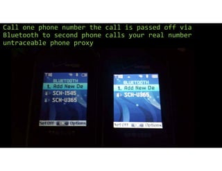 Call one phone number the call is passed off via
Bluetooth to second phone calls your real number
untraceable phone proxy
 