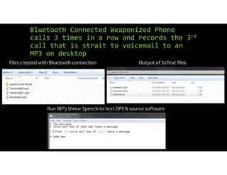 Bluetooth Connected Weaponized Phone
calls 3 times in a row and records the 3rd
call that is strait to voicemail to an
MP3 on desktop
Files created with Bluetooth connection Output of S2Text files
Run MP3 threw Speech to text OPEN source software
 
