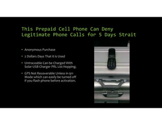This Prepaid Cell Phone Can Deny
Legitimate Phone Calls for 5 Days Strait
• Anonymous Purchase
• 2 Dollars Days That it is Used
• Untraceable Can be Charged With
Solar USB Charger PRL List Hopping.
• GPS Not Recoverable Unless in 911
Mode which can easily be turned off
if you flash phone before activation.
 