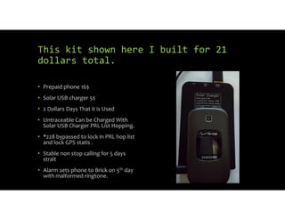 This kit shown here I built for 21
dollars total.
• Prepaid phone 16$
• Solar USB charger 5$
• 2 Dollars Days That it is Used
• Untraceable Can be Charged With
Solar USB Charger PRL List Hopping.
• *228 bypassed to lock in PRL hop list
and lock GPS statis .
• Stable non stop calling for 5 days
strait
• Alarm sets phone to Brick on 5th day
with malformed ringtone.
 