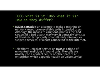 DDOS what is it TDoS What it is?
How do they differ?
• (DDoS) attack is an attempt to make a machine or
network resource unavailable to its intended users.
Although the means to carry out, motives for, and
targets of a DoS attack may vary, it generally consists
of efforts to temporarily or indefinitely interrupt or
suspend services of a host connected to the Internet.
• Telephony Denial of Service or TDoS is a flood of
unwanted, malicious inbound calls. The calls are
usually into a contact center or other part of an
enterprise, which depends heavily on voice service.
 