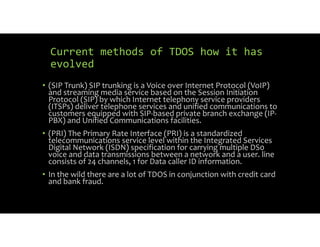 Current methods of TDOS how it has
evolved
• (SIP Trunk) SIP trunking is a Voice over Internet Protocol (VoIP)
and streaming media service based on the Session Initiation
Protocol (SIP) by which Internet telephony service providers
(ITSPs) deliver telephone services and unified communications to
customers equipped with SIP based private branch exchange (IP
PBX) and Unified Communications facilities.
• (PRI) The Primary Rate Interface (PRI) is a standardized
telecommunications service level within the Integrated Services
Digital Network (ISDN) specification for carrying multiple DS0
voice and data transmissions between a network and a user. line
consists of 24 channels, 1 for Data caller ID information.
• In the wild there are a lot of TDOS in conjunction with credit card
and bank fraud.
 