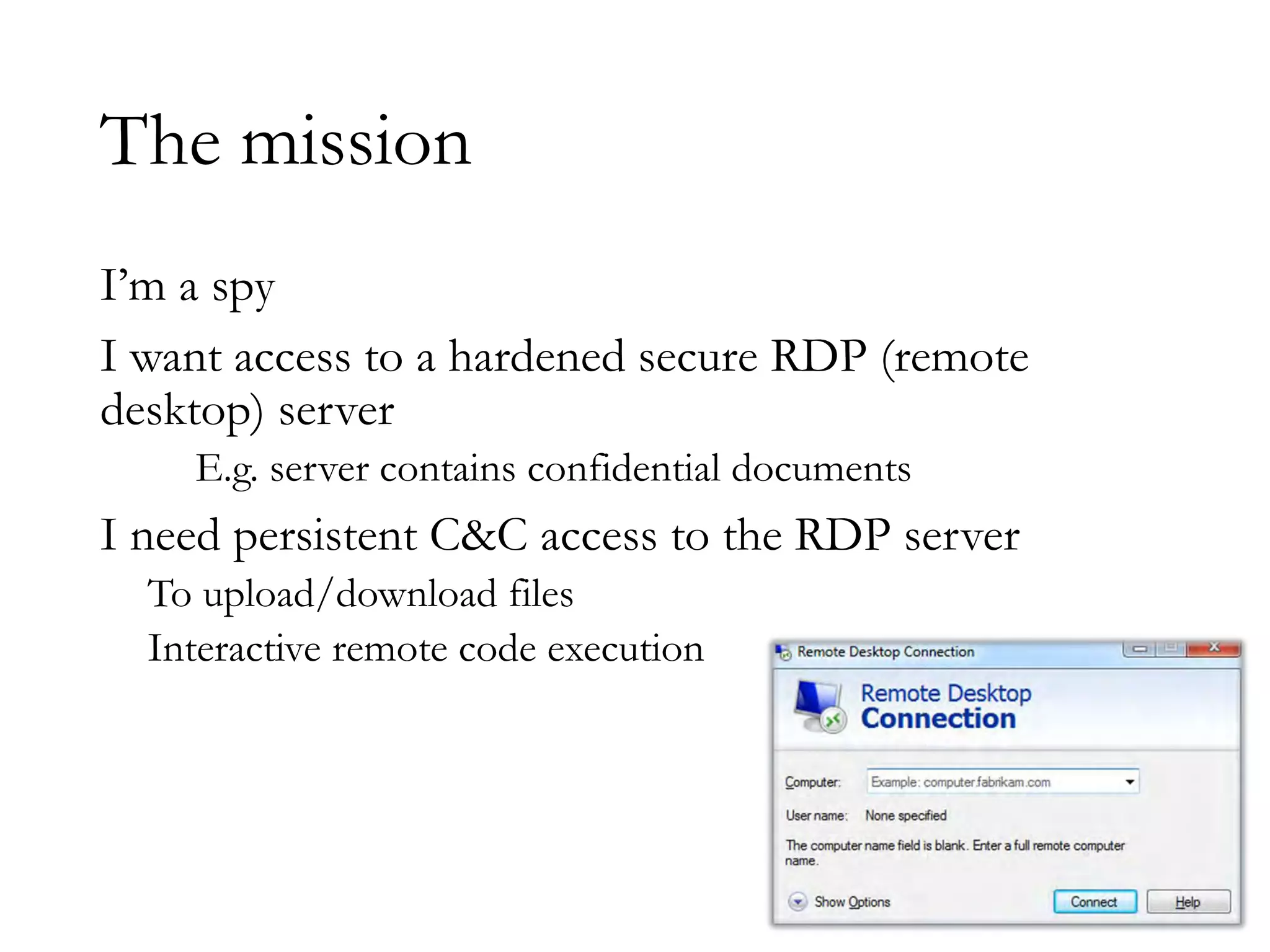 The mission
I’m a spy
I want access to a hardened secure RDP (remote
desktop) server
E.g. server contains confidential documents
I need persistent C&C access to the RDP server
To upload/download files
Interactive remote code execution
 