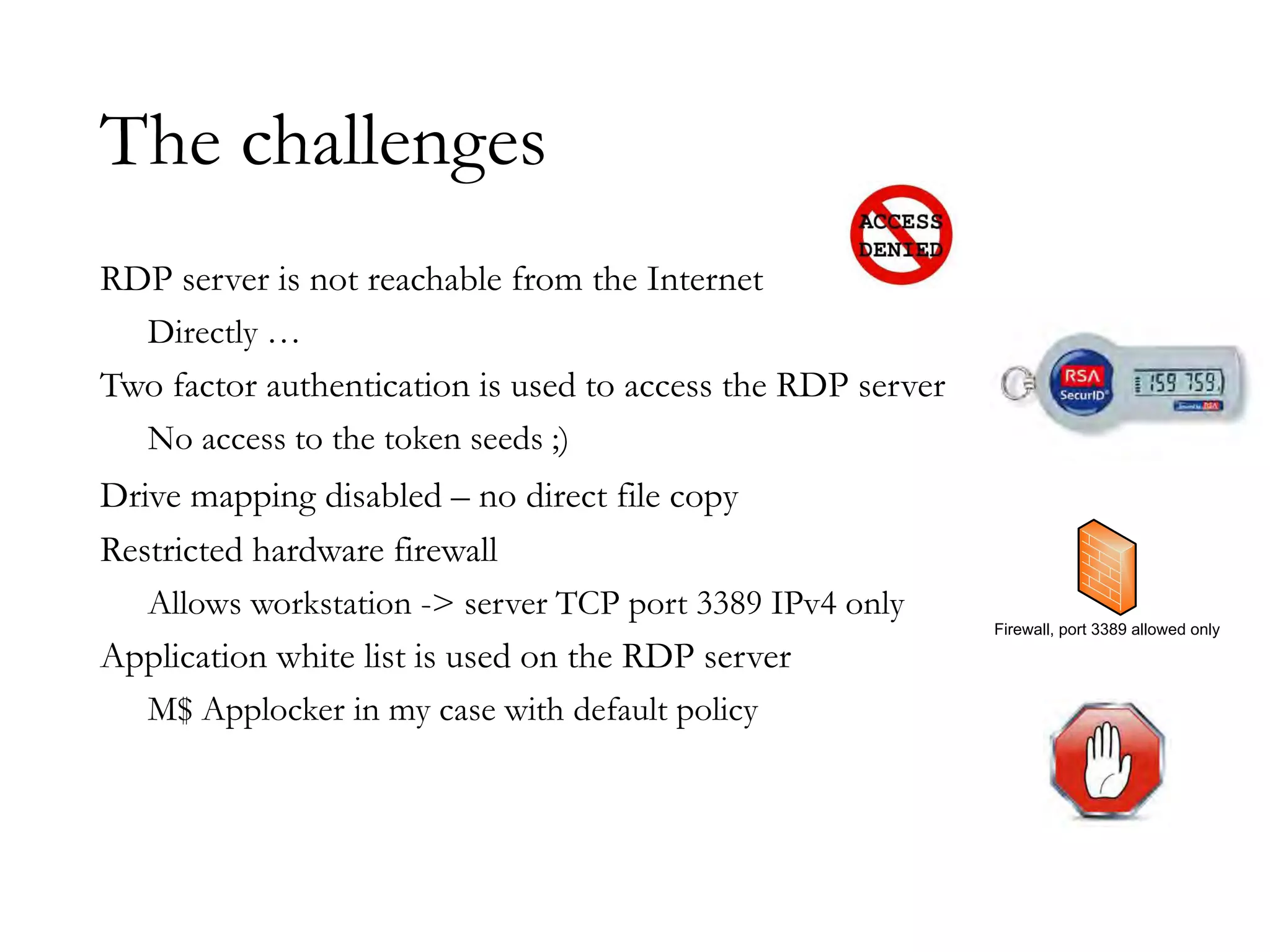 The challenges
RDP server is not reachable from the Internet
Directly …
Two factor authentication is used to access the RDP server
No access to the token seeds ;)
Drive mapping disabled – no direct file copy
Restricted hardware firewall
Allows workstation -> server TCP port 3389 IPv4 only
Application white list is used on the RDP server
M$ Applocker in my case with default policy
Firewall, port 3389 allowed only
 