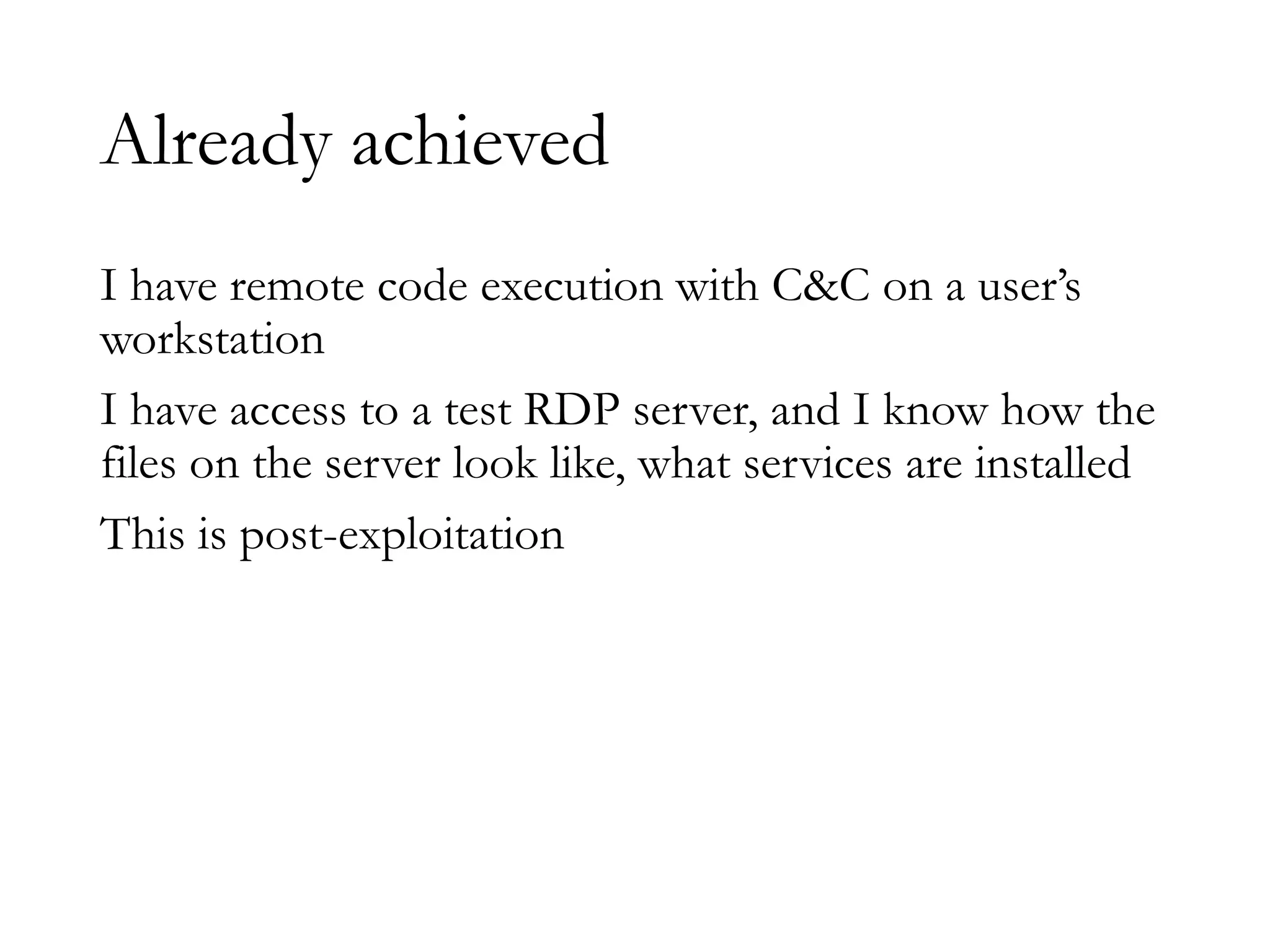 Already achieved
I have remote code execution with C&C on a user’s
workstation
I have access to a test RDP server, and I know how the
files on the server look like, what services are installed
This is post-exploitation
 