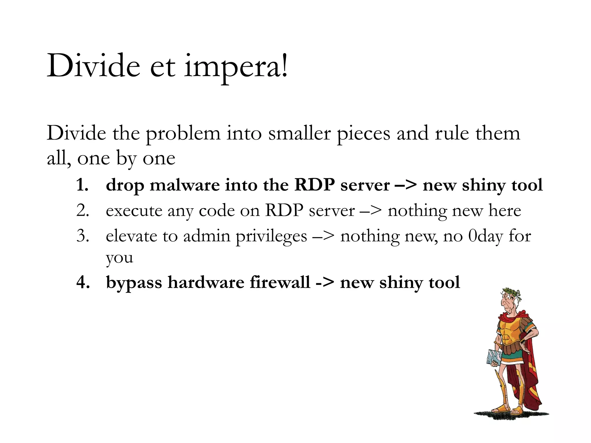 Divide et impera!
Divide the problem into smaller pieces and rule them
all, one by one
1. drop malware into the RDP server –> new shiny tool
2. execute any code on RDP server –> nothing new here
3. elevate to admin privileges –> nothing new, no 0day for
you
4. bypass hardware firewall -> new shiny tool
 
