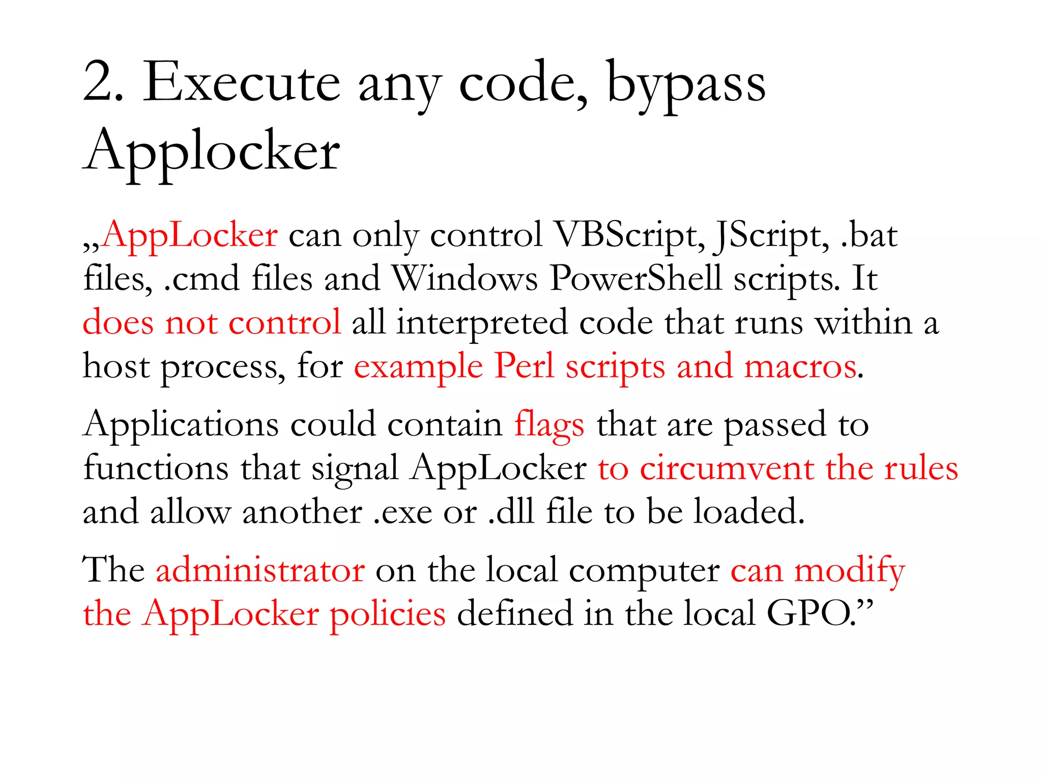 2. Execute any code, bypass
Applocker
„AppLocker can only control VBScript, JScript, .bat
files, .cmd files and Windows PowerShell scripts. It
does not control all interpreted code that runs within a
host process, for example Perl scripts and macros.
Applications could contain flags that are passed to
functions that signal AppLocker to circumvent the rules
and allow another .exe or .dll file to be loaded.
The administrator on the local computer can modify
the AppLocker policies defined in the local GPO.”
 