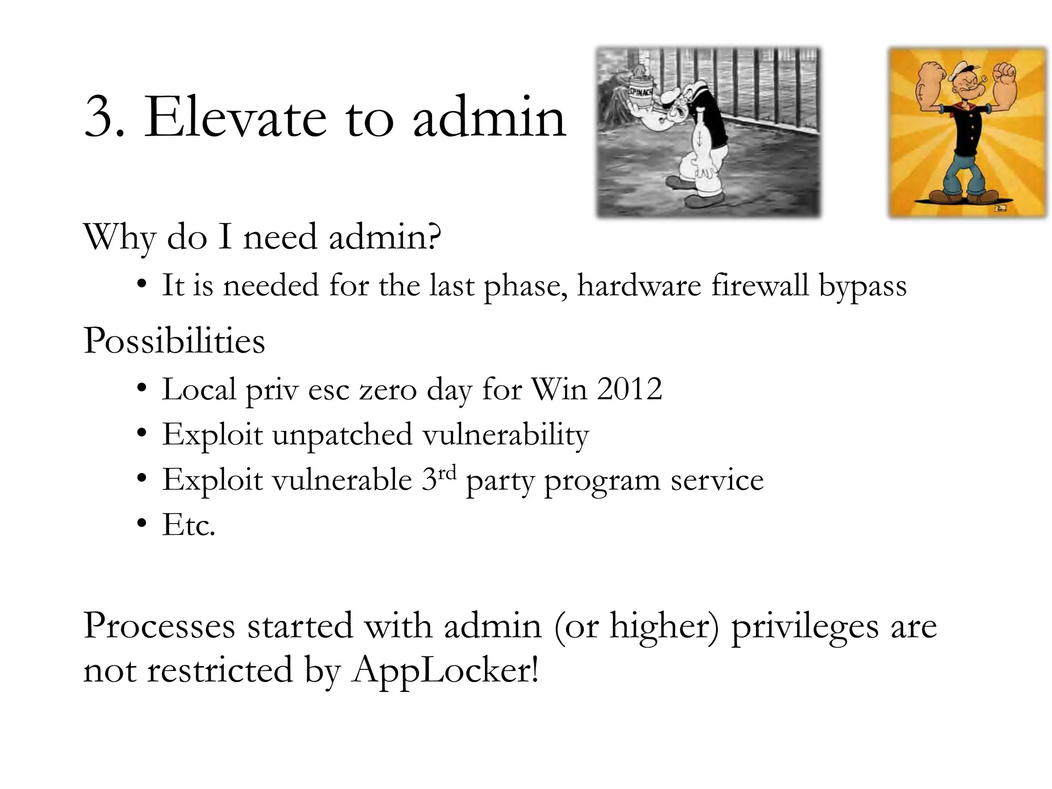 3. Elevate to admin
Why do I need admin?
• It is needed for the last phase, hardware firewall bypass
Possibilities
• Local priv esc zero day for Win 2012
• Exploit unpatched vulnerability
• Exploit vulnerable 3rd party program service
• Etc.
Processes started with admin (or higher) privileges are
not restricted by AppLocker!
 