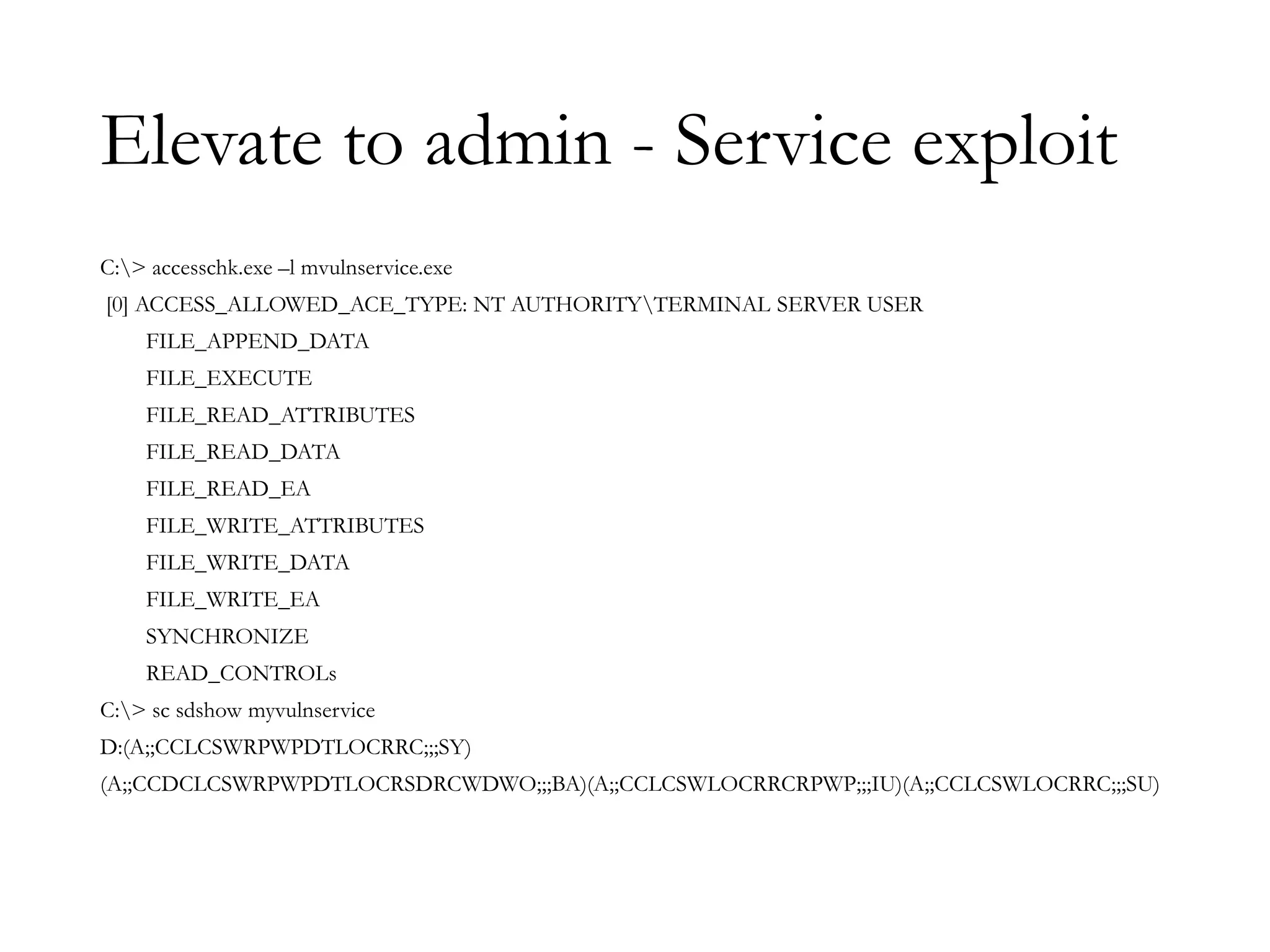Elevate to admin - Service exploit
C:> accesschk.exe –l mvulnservice.exe
[0] ACCESS_ALLOWED_ACE_TYPE: NT AUTHORITYTERMINAL SERVER USER
FILE_APPEND_DATA
FILE_EXECUTE
FILE_READ_ATTRIBUTES
FILE_READ_DATA
FILE_READ_EA
FILE_WRITE_ATTRIBUTES
FILE_WRITE_DATA
FILE_WRITE_EA
SYNCHRONIZE
READ_CONTROLs
C:> sc sdshow myvulnservice
D:(A;;CCLCSWRPWPDTLOCRRC;;;SY)
(A;;CCDCLCSWRPWPDTLOCRSDRCWDWO;;;BA)(A;;CCLCSWLOCRRCRPWP;;;IU)(A;;CCLCSWLOCRRC;;;SU)
 