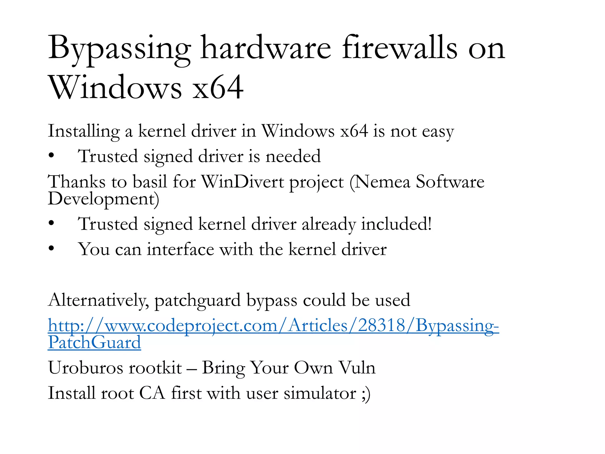 Bypassing hardware firewalls on
Windows x64
Installing a kernel driver in Windows x64 is not easy
• Trusted signed driver is needed
Thanks to basil for WinDivert project (Nemea Software
Development)
• Trusted signed kernel driver already included!
• You can interface with the kernel driver
Alternatively, patchguard bypass could be used
http://www.codeproject.com/Articles/28318/Bypassing-
PatchGuard
Uroburos rootkit – Bring Your Own Vuln
Install root CA first with user simulator ;)
 