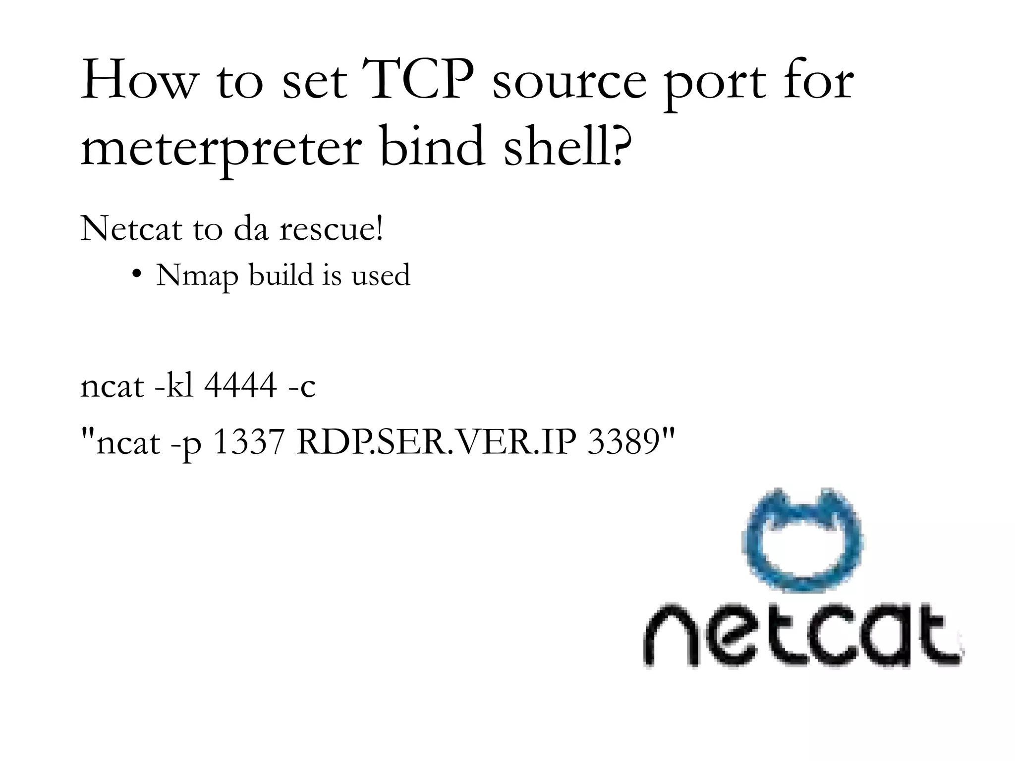 How to set TCP source port for
meterpreter bind shell?
Netcat to da rescue!
• Nmap build is used
ncat -kl 4444 -c
"ncat -p 1337 RDP.SER.VER.IP 3389"
 