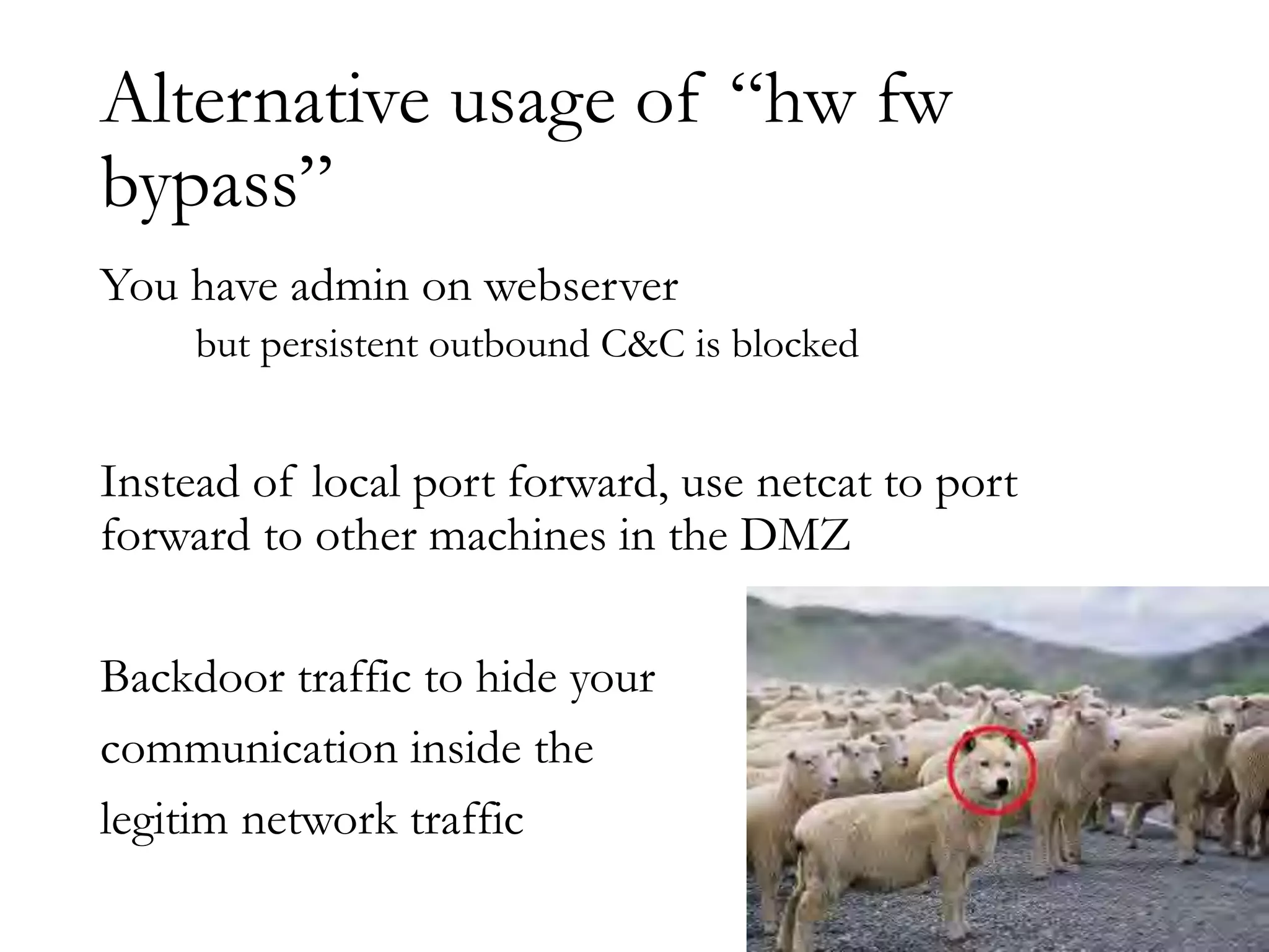 Alternative usage of “hw fw
bypass”
You have admin on webserver
but persistent outbound C&C is blocked
Instead of local port forward, use netcat to port
forward to other machines in the DMZ
Backdoor traffic to hide your
communication inside the
legitim network traffic
 
